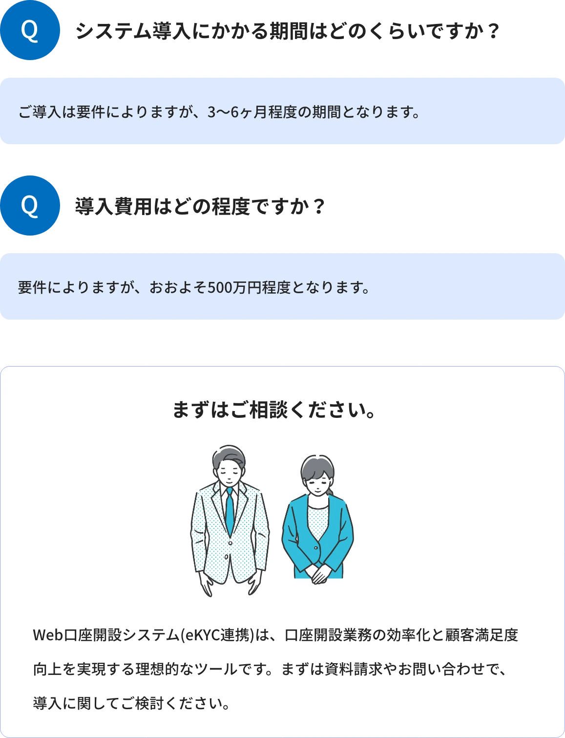 Q1.システム導入にかかる期間はどのくらいですか?A1.ご導入は要件によりますが、3~6ヶ月程度の期間となります。 Q2.導入費用はどの程度ですか?A2.要件によりますが、おおよそ500万円程度となります。 まずはご相談ください。Web口座開設システム(eKYC連携)は、口座開設業務の効率化と顧客満足度向上を実現する理想的なツールです。まずは資料請求やお問い合わせで、導入に関してご検討ください。