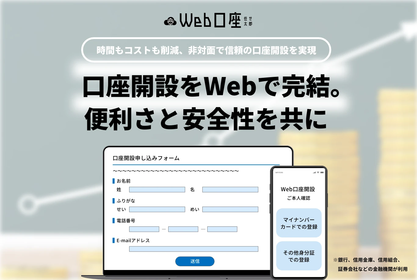 時間もコストも削減、非対面で信頼の口座開設を実現 口座開設をWebで完結。便利さと安全性を共に ※銀行、信用金庫、信用組合、証券会社などの金融機関が利用
